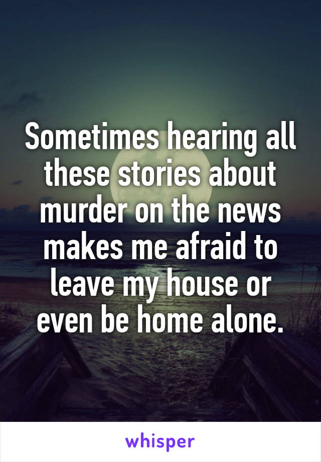 Sometimes hearing all these stories about murder on the news makes me afraid to leave my house or even be home alone.