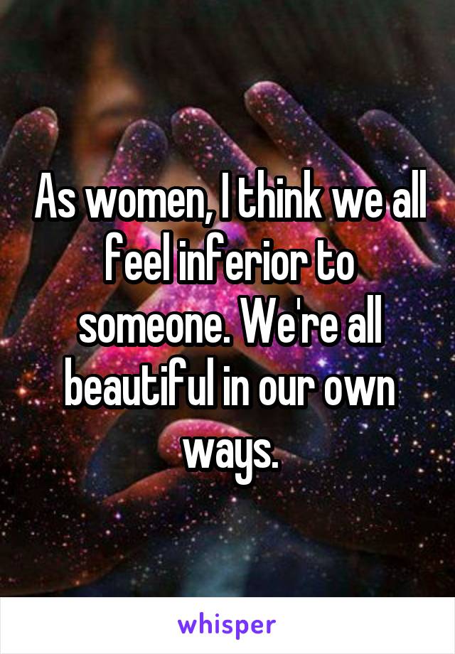 As women, I think we all feel inferior to someone. We're all beautiful in our own ways.