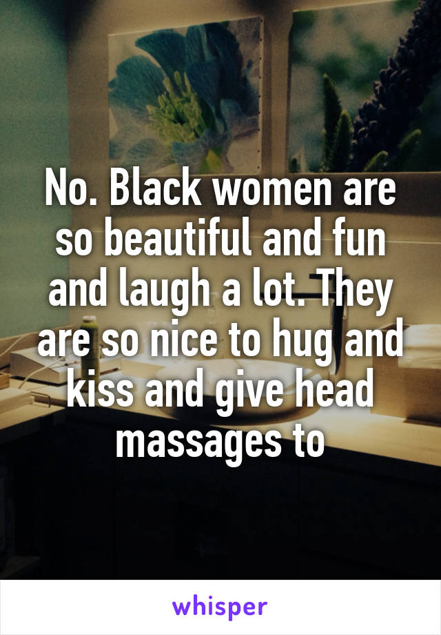 No. Black women are so beautiful and fun and laugh a lot. They are so nice to hug and kiss and give head massages to