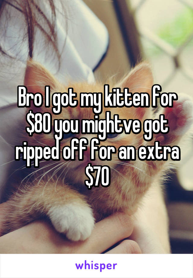 Bro I got my kitten for $80 you mightve got ripped off for an extra $70