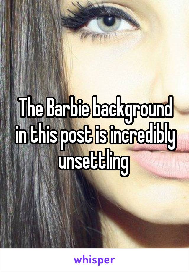 The Barbie background in this post is incredibly unsettling 