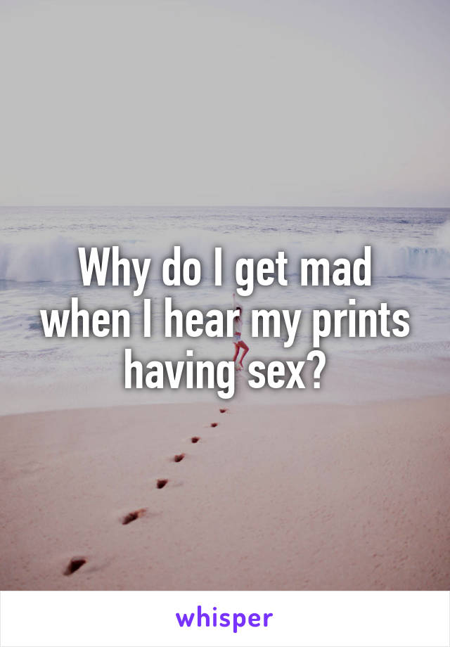 Why do I get mad when I hear my prints having sex?