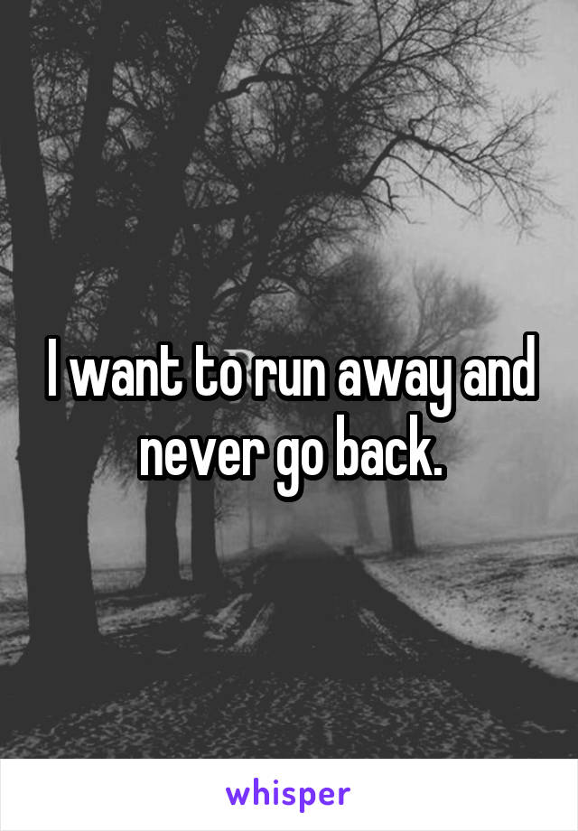 I want to run away and never go back.
