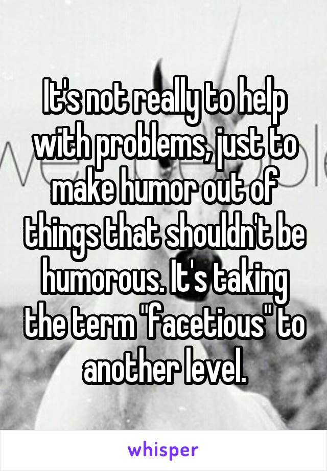 It's not really to help with problems, just to make humor out of things that shouldn't be humorous. It's taking the term "facetious" to another level.