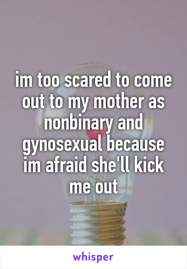 im too scared to come out to my mother as nonbinary and gynosexual because im afraid she'll kick me out