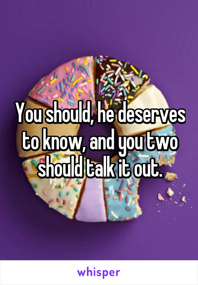 You should, he deserves to know, and you two should talk it out.