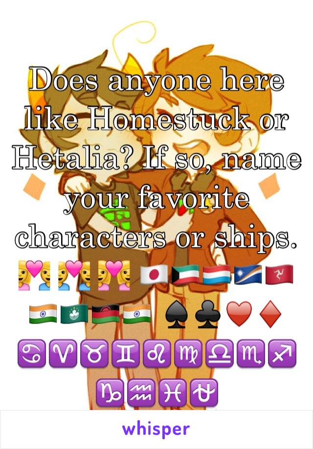 Does anyone here like Homestuck or Hetalia? If so, name your favorite characters or ships.
💑 👨‍❤️‍👨 👩‍❤️‍👩 🇯🇵🇰🇼🇱🇺🇲🇭🇮🇲🇮🇳🇲🇴🇲🇼🇮🇳 ♠️♣️♥️♦️ ♋️♈️♉️♊️♌️♍️♎️♏️♐️♑️♒️♓️⛎