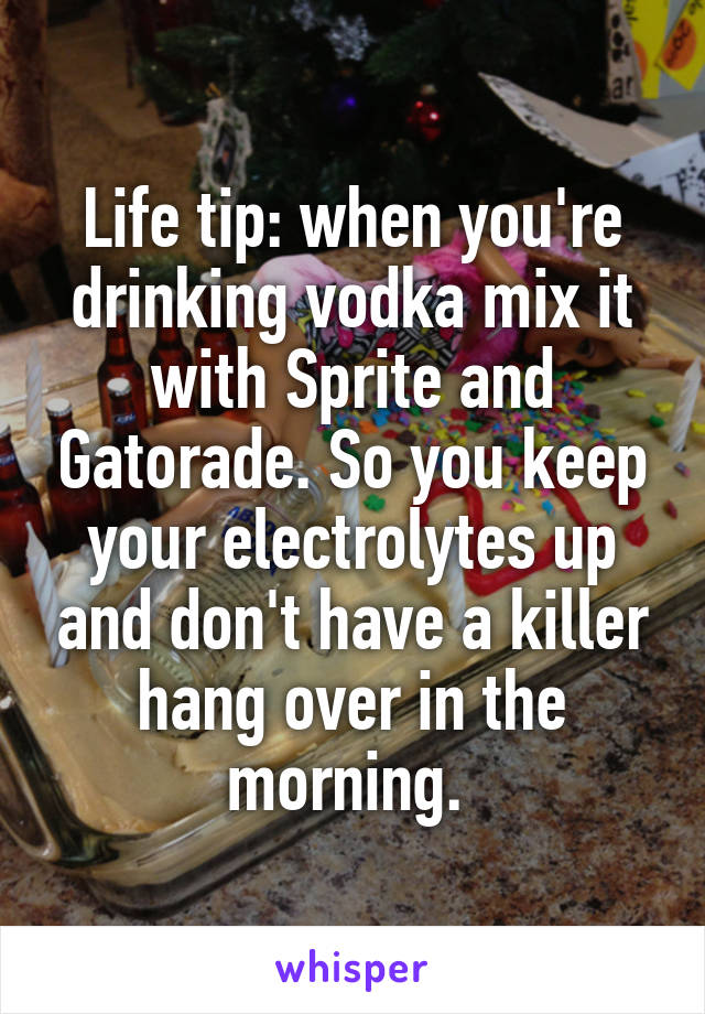 Life tip: when you're drinking vodka mix it with Sprite and Gatorade. So you keep your electrolytes up and don't have a killer hang over in the morning. 