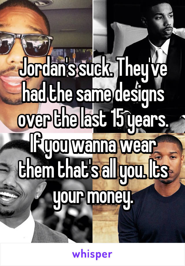 Jordan's suck. They've had the same designs over the last 15 years. If you wanna wear them that's all you. Its your money.