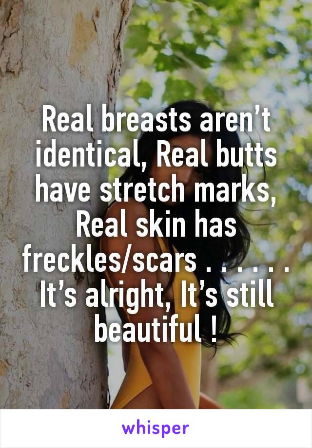 Real breasts aren’t identical, Real butts have stretch marks, Real skin has freckles/scars . . . . . . It’s alright, It’s still beautiful !
