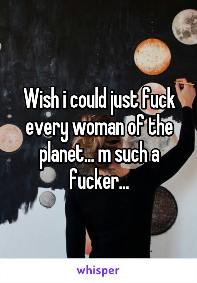 Wish i could just fuck every woman of the planet... m such a fucker...