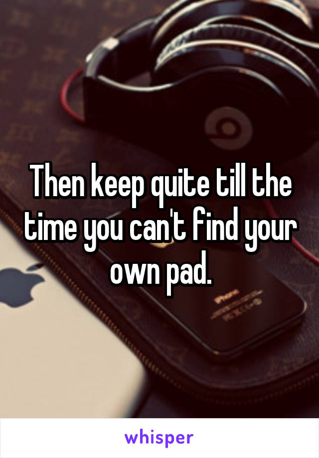 Then keep quite till the time you can't find your own pad.