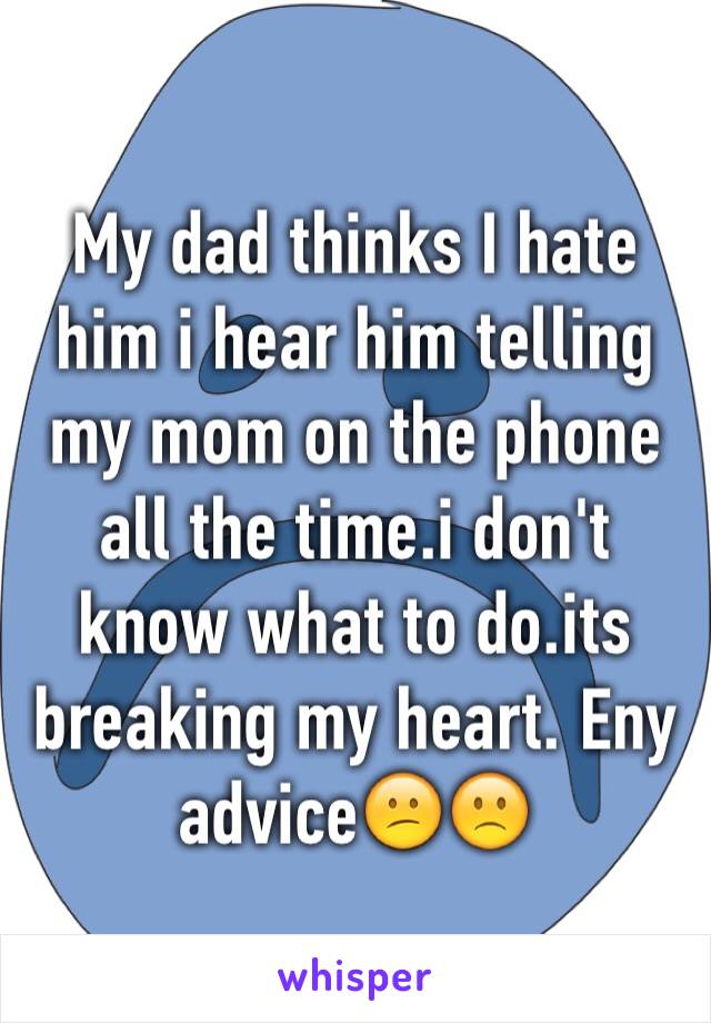 My dad thinks I hate him i hear him telling my mom on the phone all the time.i don't know what to do.its breaking my heart. Eny advice😕🙁