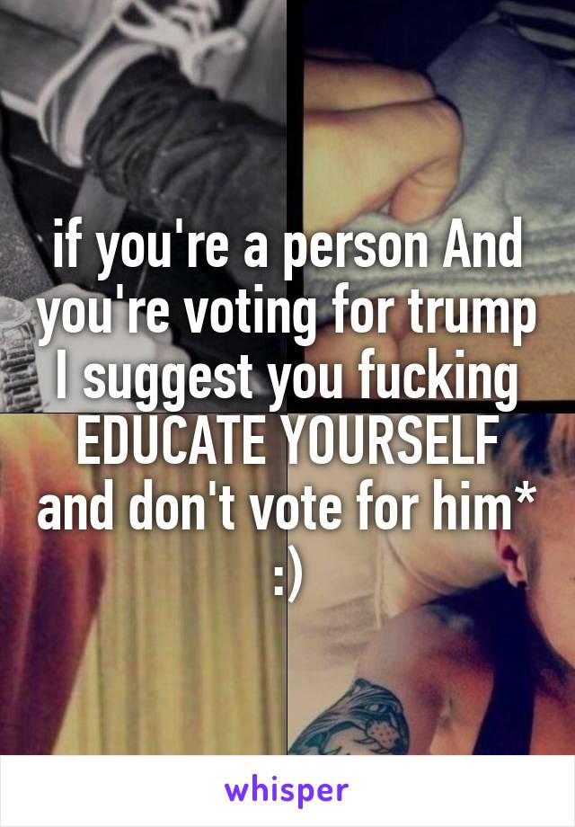 if you're a person And you're voting for trump I suggest you fucking EDUCATE YOURSELF and don't vote for him* :)