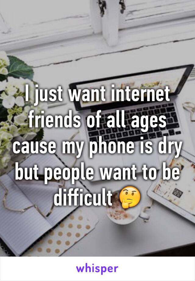 I just want internet friends of all ages cause my phone is dry but people want to be difficult 🤔
