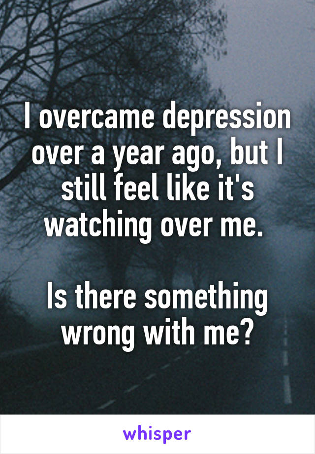 I overcame depression over a year ago, but I still feel like it's watching over me. 

Is there something wrong with me?