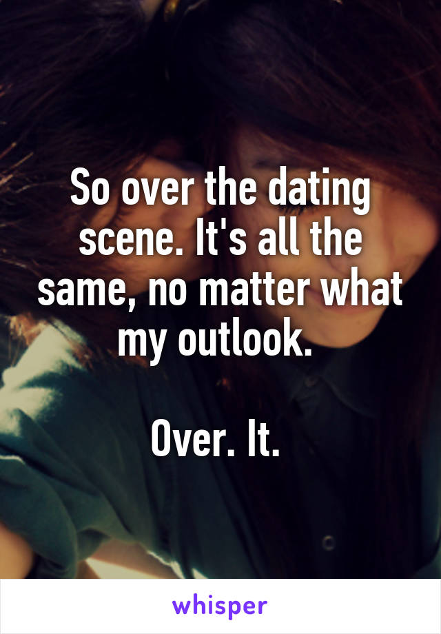 So over the dating scene. It's all the same, no matter what my outlook. 

Over. It. 