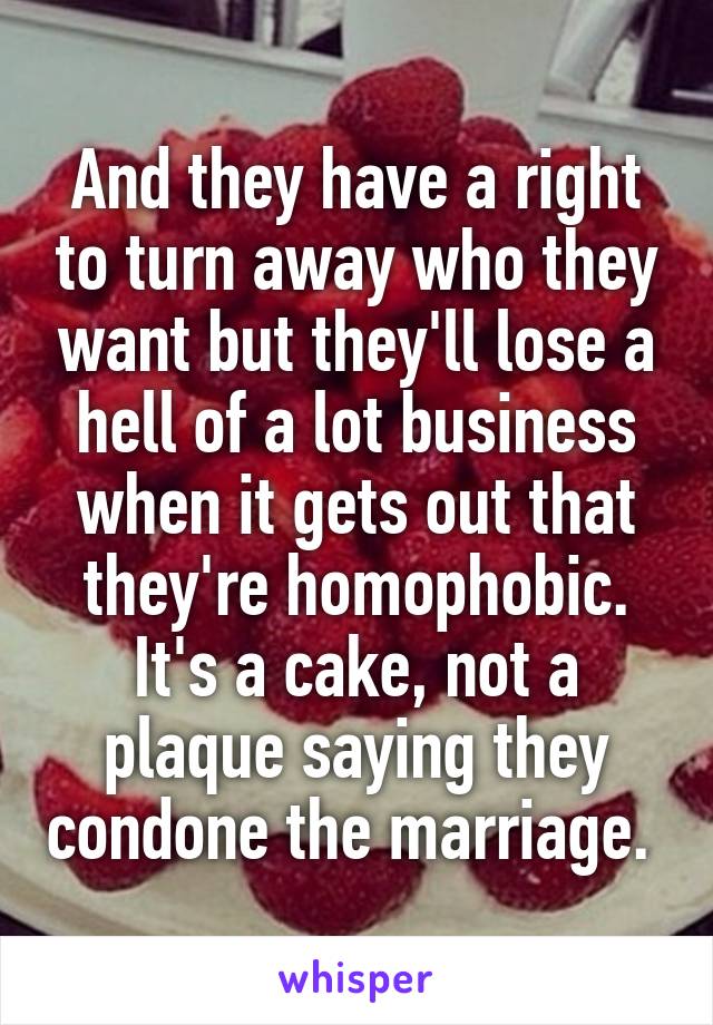 And they have a right to turn away who they want but they'll lose a hell of a lot business when it gets out that they're homophobic. It's a cake, not a plaque saying they condone the marriage. 