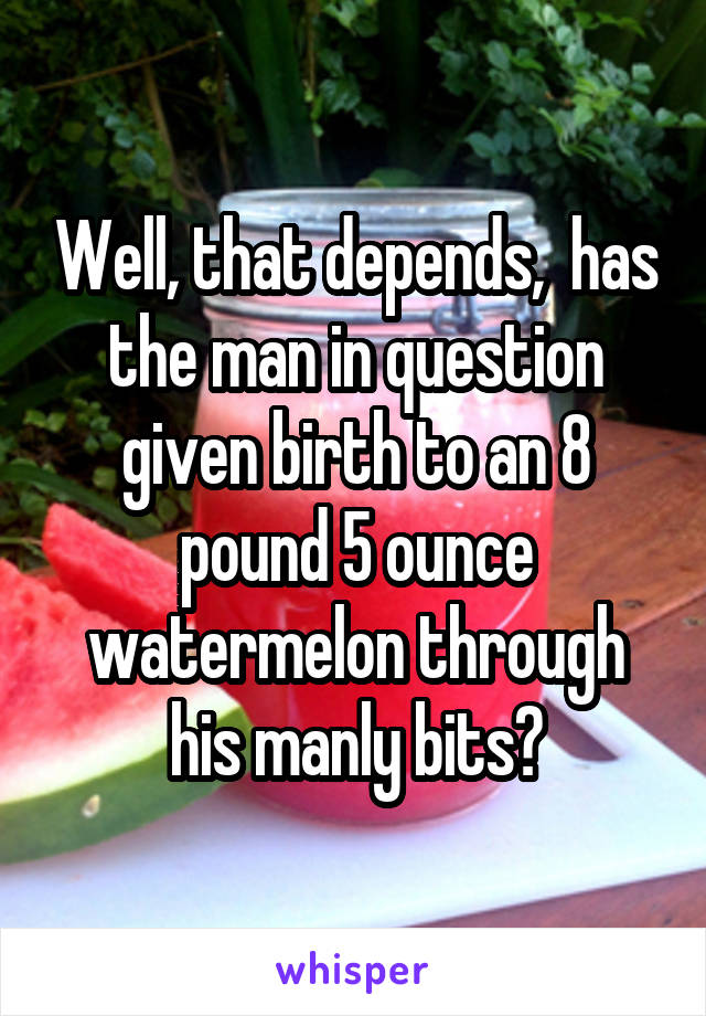 Well, that depends,  has the man in question given birth to an 8 pound 5 ounce watermelon through his manly bits?
