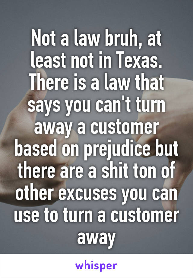 Not a law bruh, at least not in Texas. There is a law that says you can't turn away a customer based on prejudice but there are a shit ton of other excuses you can use to turn a customer away