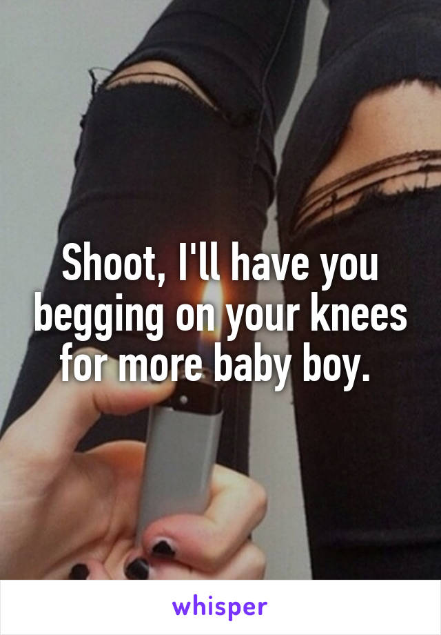Shoot, I'll have you begging on your knees for more baby boy. 