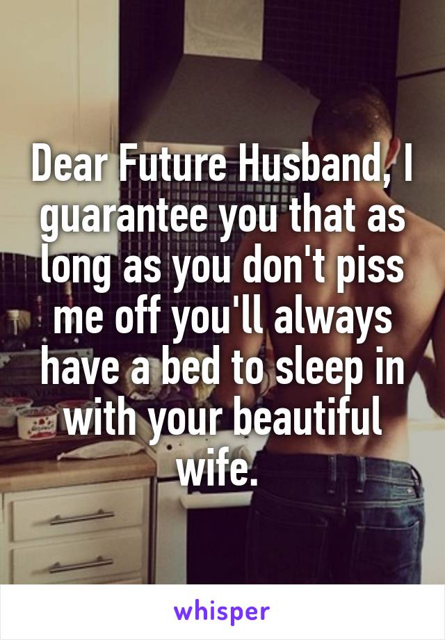 Dear Future Husband, I guarantee you that as long as you don't piss me off you'll always have a bed to sleep in with your beautiful wife. 