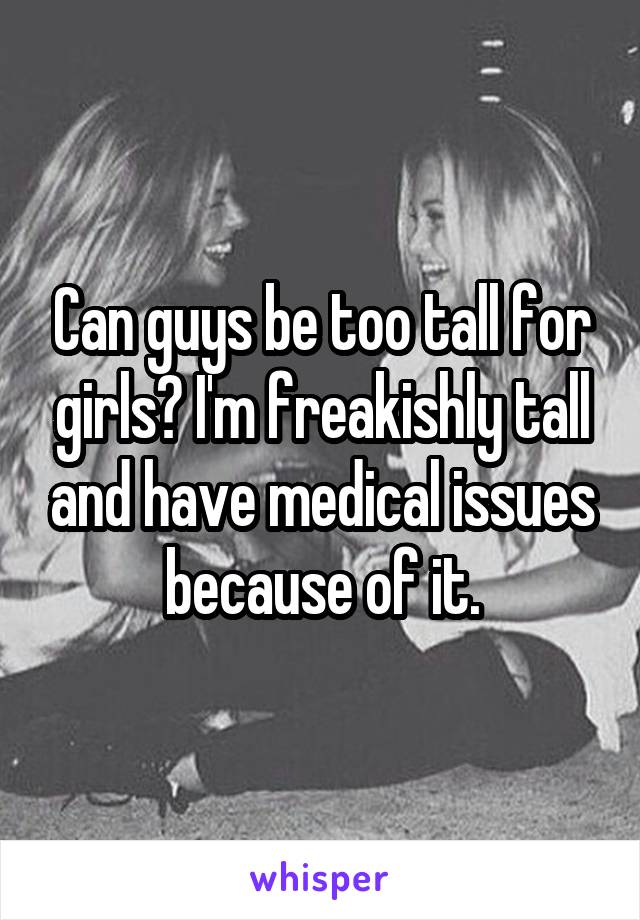Can guys be too tall for girls? I'm freakishly tall and have medical issues because of it.