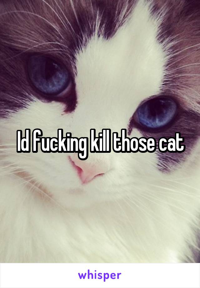Id fucking kill those cat