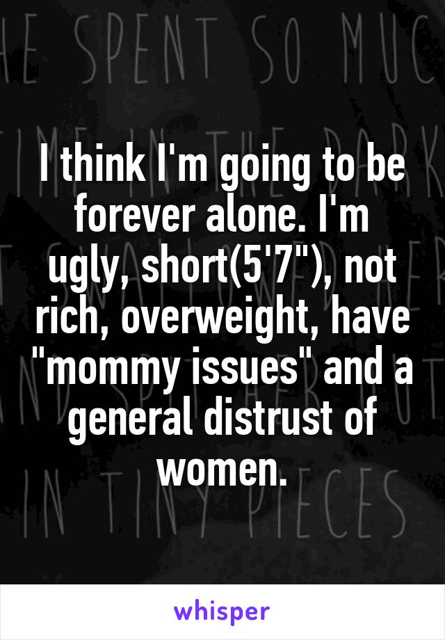 I think I'm going to be forever alone. I'm ugly, short(5'7"), not rich, overweight, have "mommy issues" and a general distrust of women.