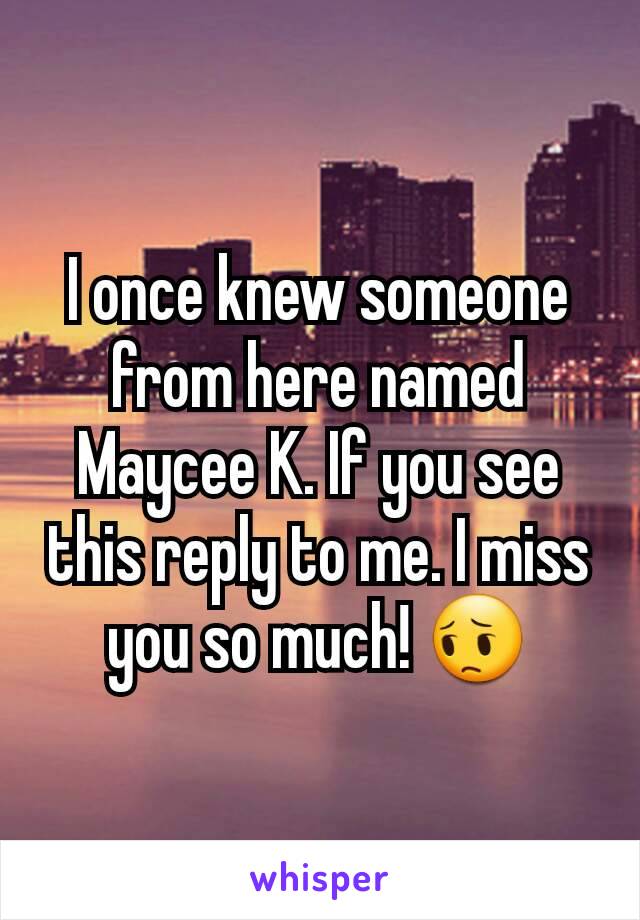 I once knew someone from here named Maycee K. If you see this reply to me. I miss you so much! 😔