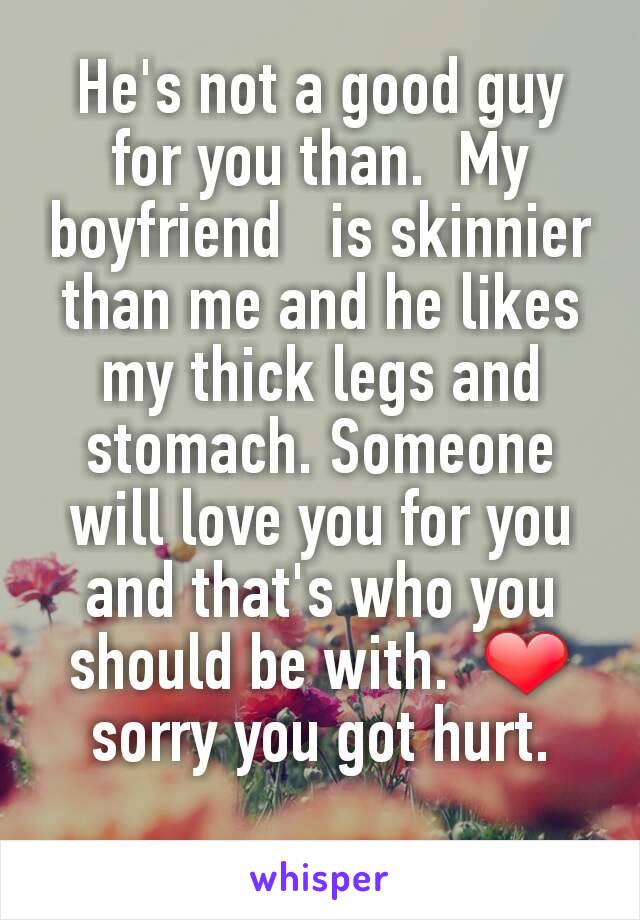 He's not a good guy for you than.  My boyfriend   is skinnier than me and he likes my thick legs and stomach. Someone will love you for you and that's who you should be with.  ❤ sorry you got hurt.