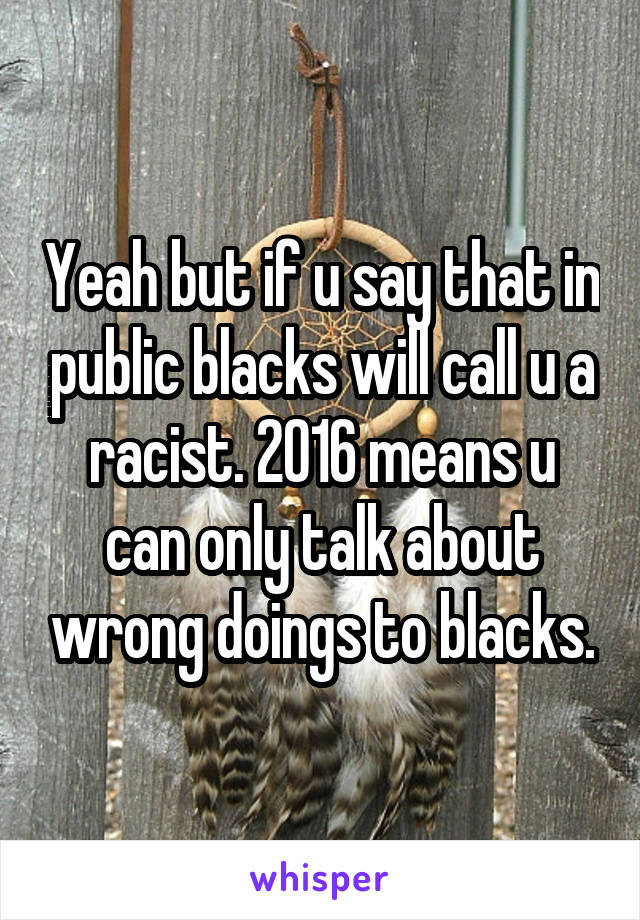 Yeah but if u say that in public blacks will call u a racist. 2016 means u can only talk about wrong doings to blacks.