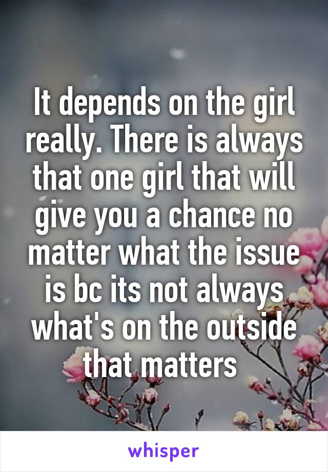 It depends on the girl really. There is always that one girl that will give you a chance no matter what the issue is bc its not always what's on the outside that matters 