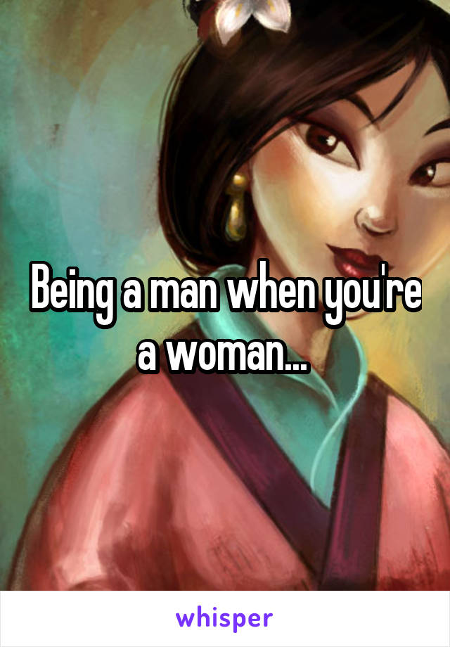 Being a man when you're a woman... 