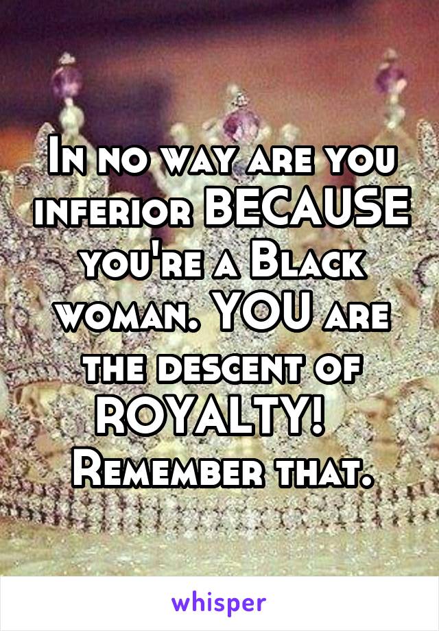 In no way are you inferior BECAUSE you're a Black woman. YOU are the descent of ROYALTY!  
Remember that.
