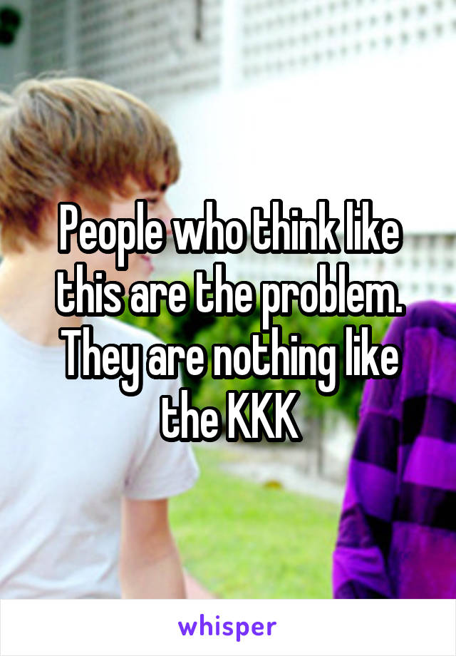 People who think like this are the problem. They are nothing like the KKK