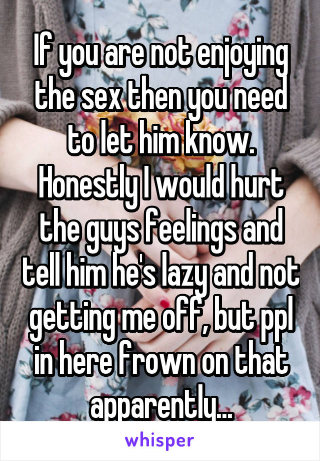 If you are not enjoying the sex then you need to let him know. Honestly I would hurt the guys feelings and tell him he's lazy and not getting me off, but ppl in here frown on that apparently...