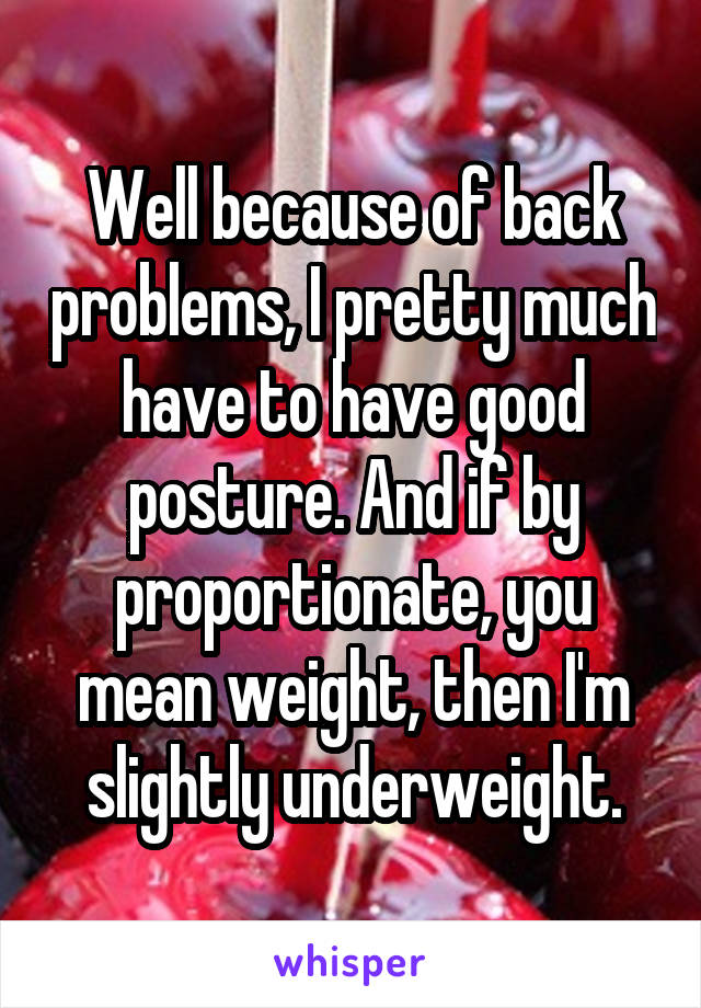 Well because of back problems, I pretty much have to have good posture. And if by proportionate, you mean weight, then I'm slightly underweight.