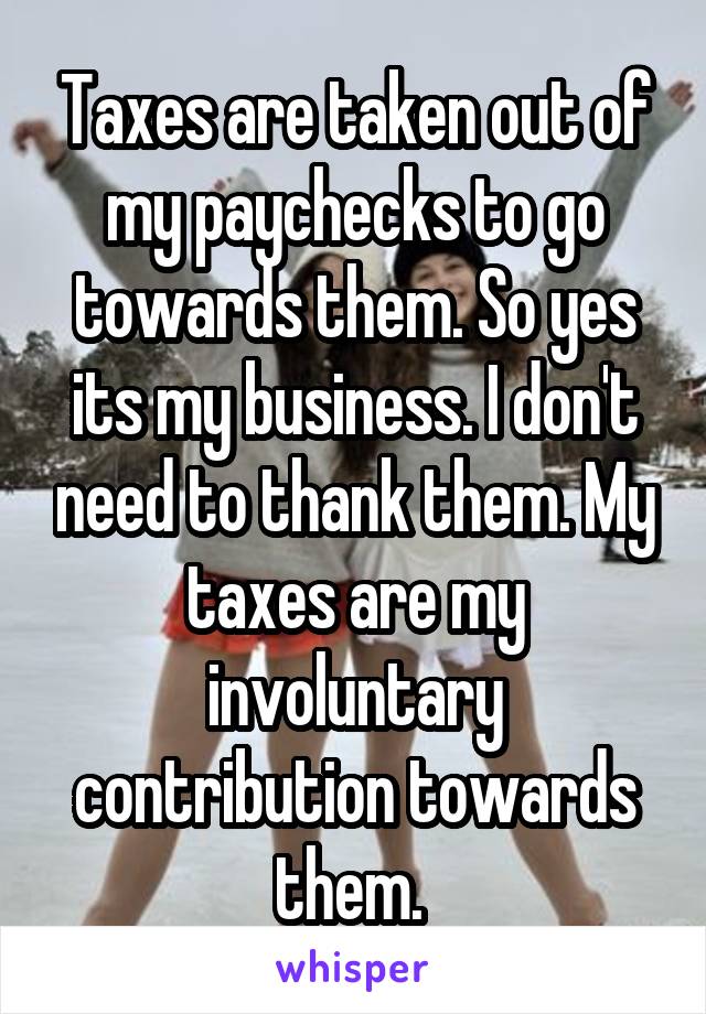 Taxes are taken out of my paychecks to go towards them. So yes its my business. I don't need to thank them. My taxes are my involuntary contribution towards them. 