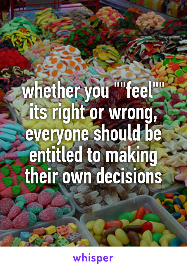 whether you ""feel"" its right or wrong, everyone should be entitled to making their own decisions
