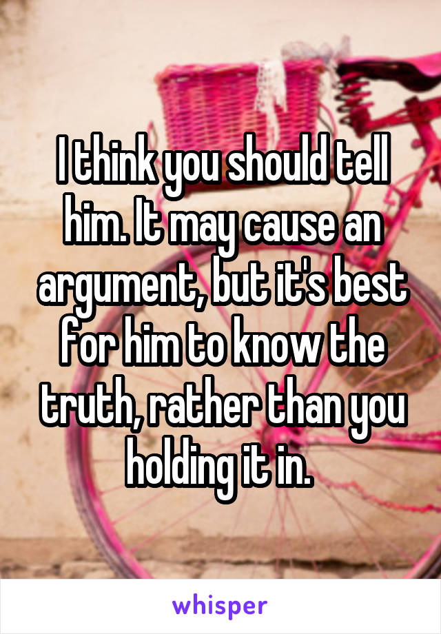I think you should tell him. It may cause an argument, but it's best for him to know the truth, rather than you holding it in. 
