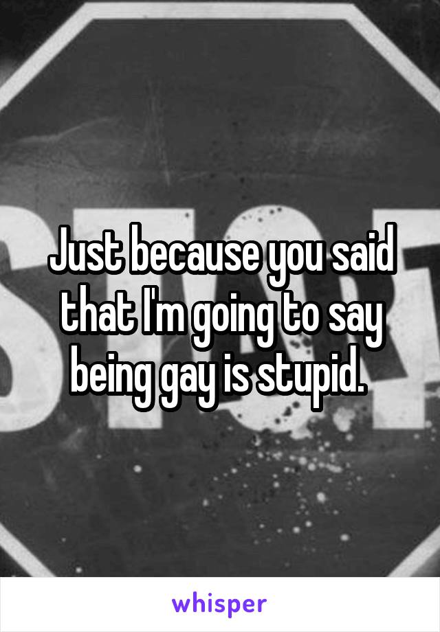 Just because you said that I'm going to say being gay is stupid. 