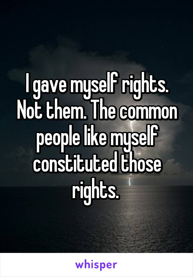 I gave myself rights. Not them. The common people like myself constituted those rights. 