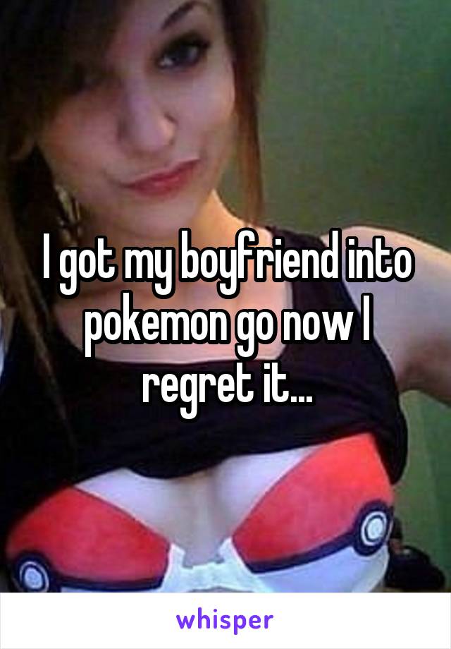 I got my boyfriend into pokemon go now I regret it...