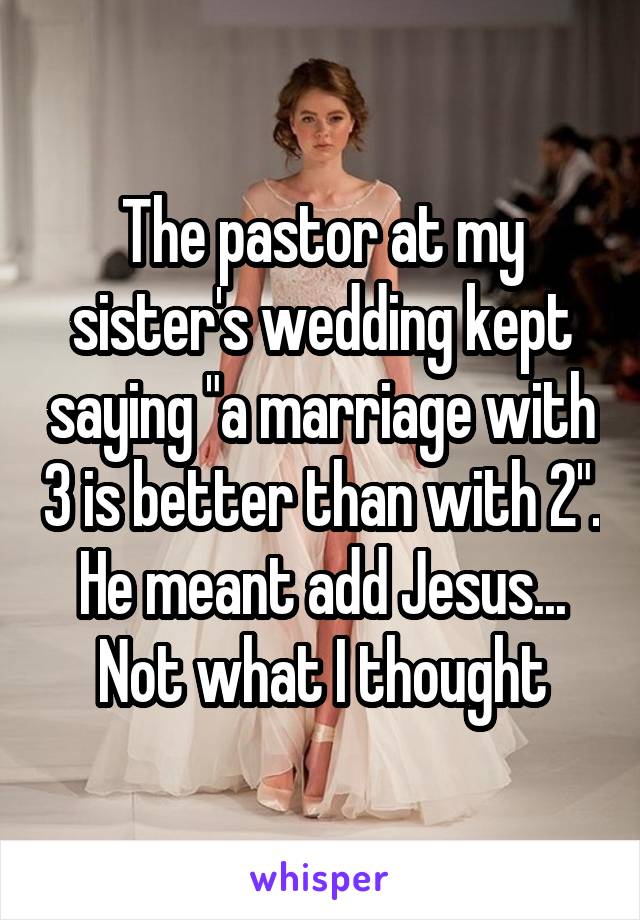 The pastor at my sister's wedding kept saying "a marriage with 3 is better than with 2". He meant add Jesus... Not what I thought