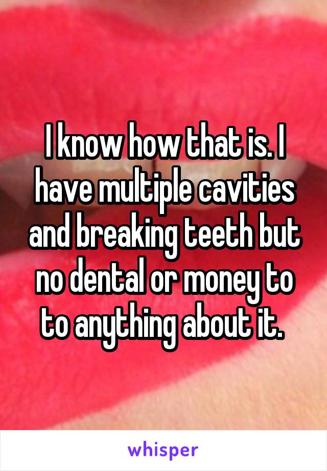 I know how that is. I have multiple cavities and breaking teeth but no dental or money to to anything about it. 