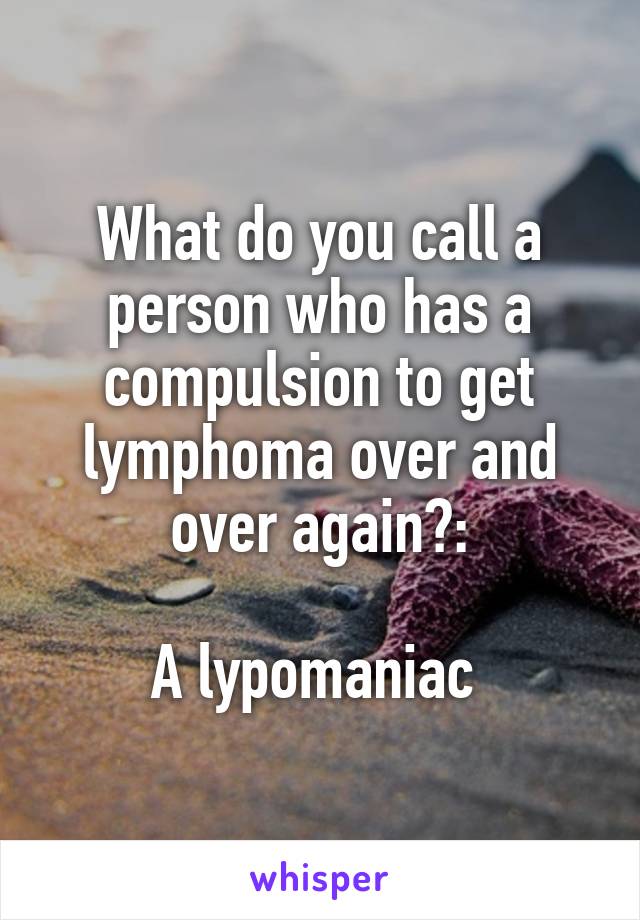 What do you call a person who has a compulsion to get lymphoma over and over again?:

A lypomaniac 