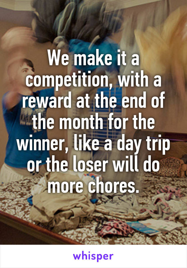 We make it a competition, with a reward at the end of the month for the winner, like a day trip or the loser will do more chores.
