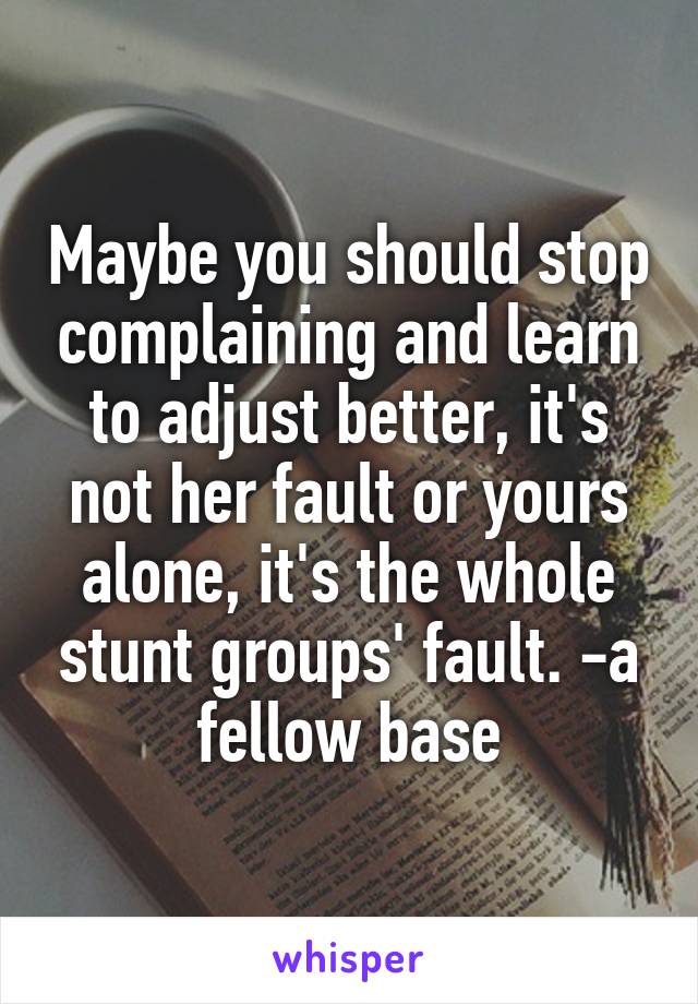 Maybe you should stop complaining and learn to adjust better, it's not her fault or yours alone, it's the whole stunt groups' fault. -a fellow base