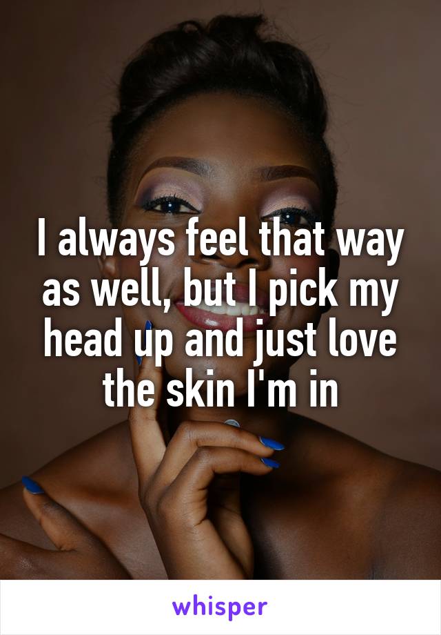 I always feel that way as well, but I pick my head up and just love the skin I'm in